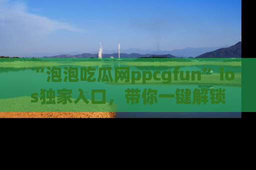 “泡泡吃瓜网ppcgfun”ios独家入口,带你一键解锁最新娱乐资讯,快来吃瓜!