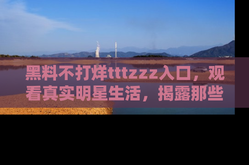 黑料不打烊tttzzz入口，观看真实明星生活，揭露那些不为人知的真相
