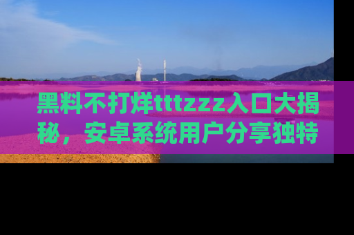 黑料不打烊tttzzz入口大揭秘，安卓系统用户分享独特的获取方式！