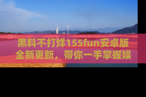 黑料不打烊155fun安卓版全新更新，带你一手掌握娱乐圈的秘密与八卦！