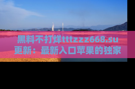 黑料不打烊tttzzz668.su更新：最新入口苹果的独家黑料，你不能错过的真相！