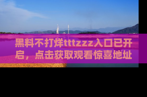 黑料不打烊tttzzz入口已开启，点击获取观看惊喜地址！