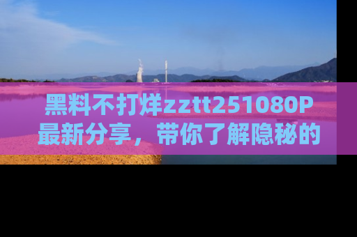 黑料不打烊zztt251080P最新分享，带你了解隐秘的明星生活和趣事