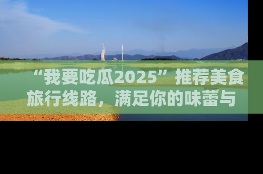 “我要吃瓜2025”推荐美食旅行线路,满足你的味蕾与好奇心