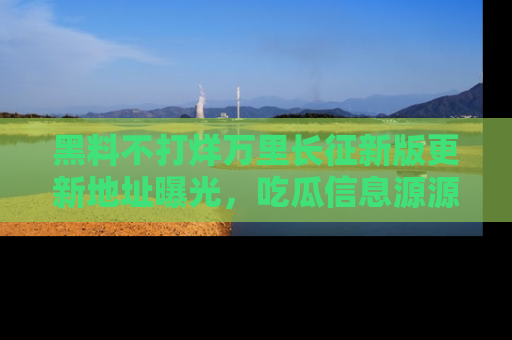 黑料不打烊万里长征新版更新地址曝光，吃瓜信息源源不断