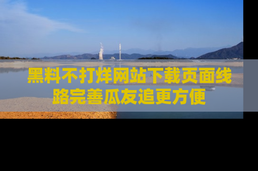 黑料不打烊网站下载页面线路完善瓜友追更方便