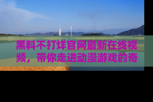 黑料不打烊官网最新在线视频，带你走进动漫游戏的奇幻与现实交汇处