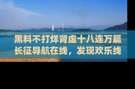 黑料不打烊肾虚十八连万篇长征导航在线，发现欢乐线路的最佳app推荐！