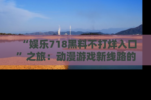 “娱乐718黑料不打烊入口”之旅:动漫游戏新线路的耀眼内幕曝光!
