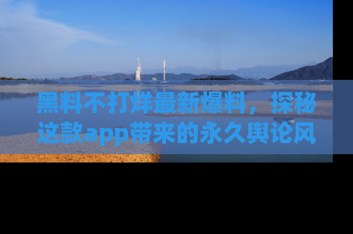 黑料不打烊最新爆料，探秘这款app带来的永久舆论风暴