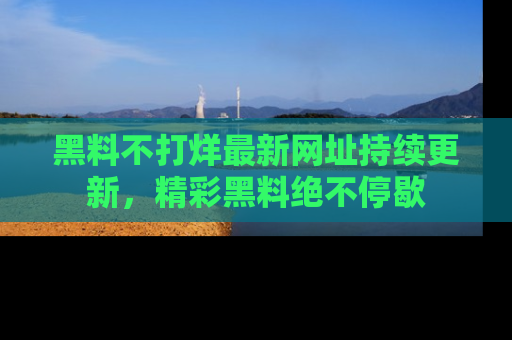 黑料不打烊最新网址持续更新，精彩黑料绝不停歇