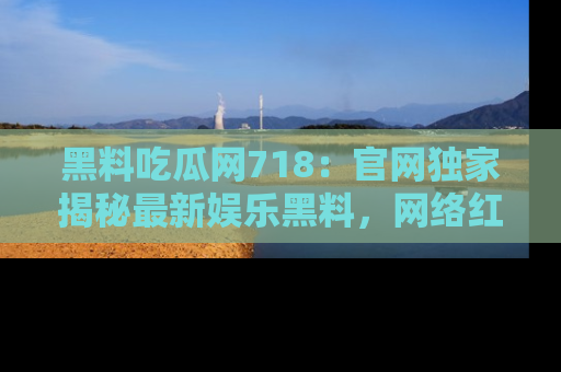 黑料吃瓜网718：官网独家揭秘最新娱乐黑料，网络红人齐聚一堂！