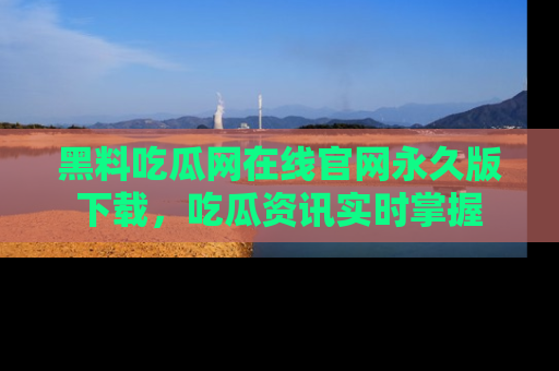 黑料吃瓜网在线官网永久版下载，吃瓜资讯实时掌握
