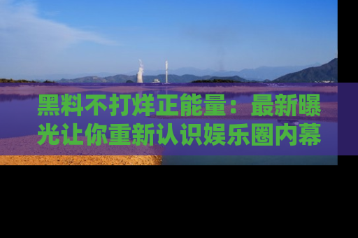黑料不打烊正能量：最新曝光让你重新认识娱乐圈内幕！