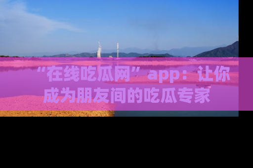 “在线吃瓜网”app:让你成为朋友间的吃瓜专家