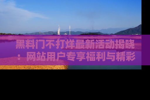 黑料门不打烊最新活动揭晓：网站用户专享福利与精彩内容抢先看