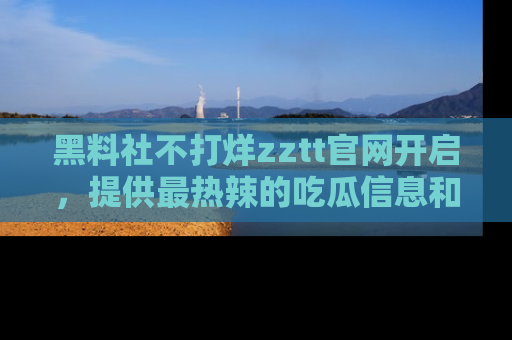 黑料社不打烊zztt官网开启，提供最热辣的吃瓜信息和黑料分享！