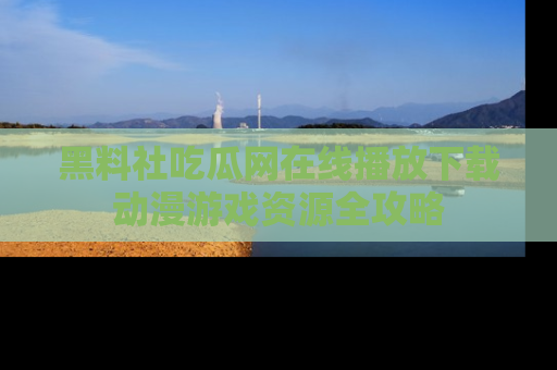 黑料社吃瓜网在线播放下载动漫游戏资源全攻略