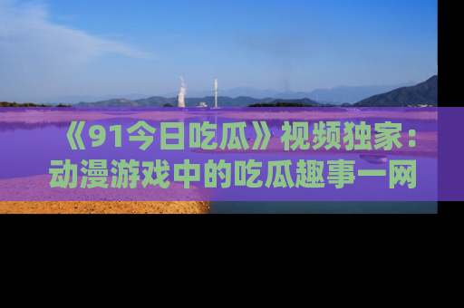 《91今日吃瓜》视频独家:动漫游戏中的吃瓜趣事一网打尽!