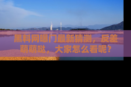 黑料网曝门最新猜测，反差萌萌哒，大家怎么看呢？