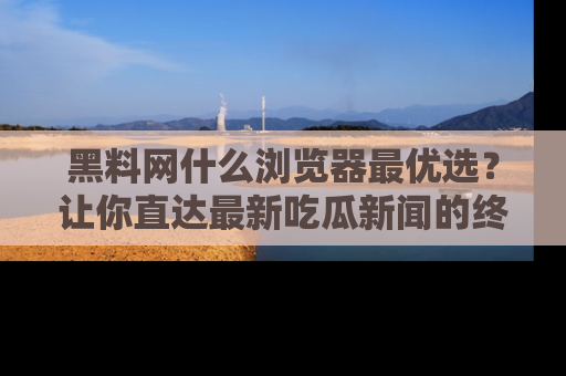 黑料网什么浏览器最优选？让你直达最新吃瓜新闻的终极指南！