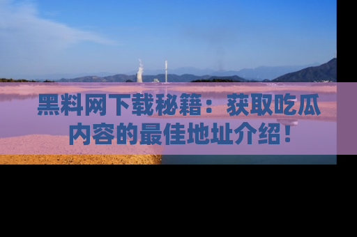 黑料网下载秘籍：获取吃瓜内容的最佳地址介绍！