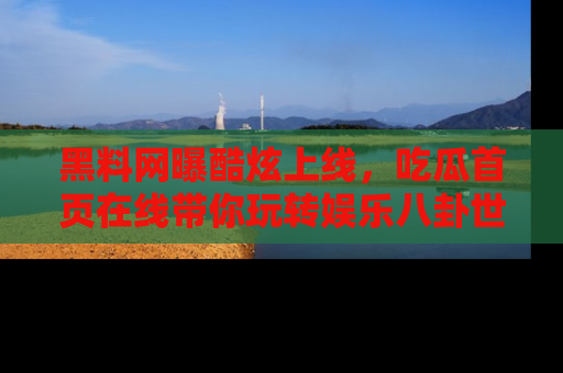 黑料网曝酷炫上线，吃瓜首页在线带你玩转娱乐八卦世界