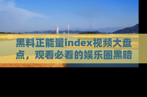 黑料正能量index视频大盘点，观看必看的娱乐圈黑暗与光明！