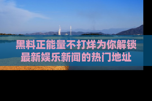 黑料正能量不打烊为你解锁最新娱乐新闻的热门地址