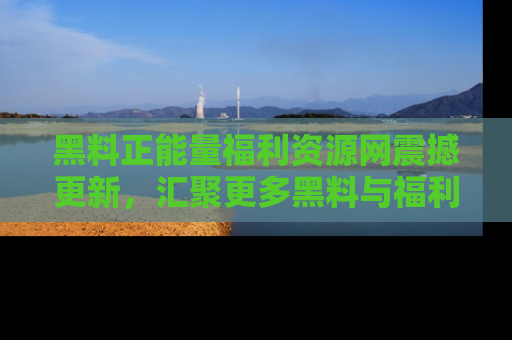 黑料正能量福利资源网震撼更新，汇聚更多黑料与福利！