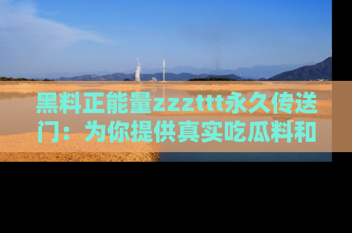 黑料正能量zzzttt永久传送门：为你提供真实吃瓜料和积极向上的能量