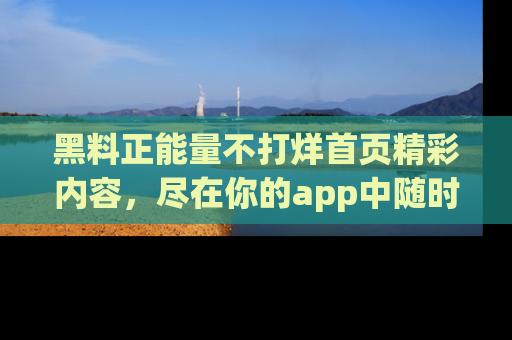 黑料正能量不打烊首页精彩内容，尽在你的app中随时观看