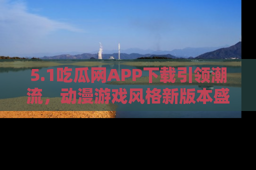 5.1吃瓜网APP下载引领潮流,动漫游戏风格新版本盛情发布!
