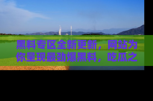 黑料专区全新更新，网站为你呈现最劲爆黑料，吃瓜之旅从这里开始！