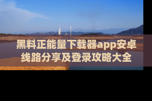 黑料正能量下载器app安卓线路分享及登录攻略大全