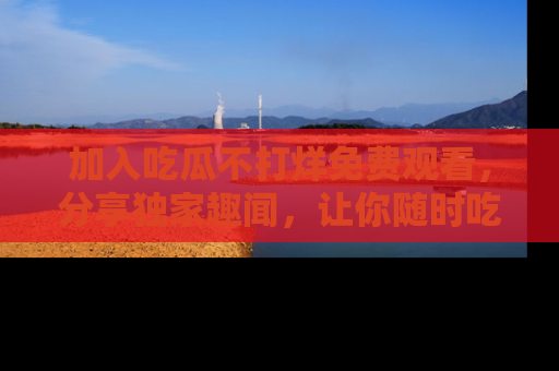 加入吃瓜不打烊免费观看，分享独家趣闻，让你随时吃瓜不停！