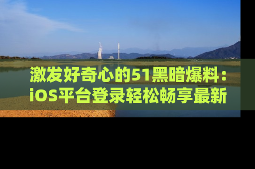 激发好奇心的51黑暗爆料：iOS平台登录轻松畅享最新八卦，刷新你的宠儿清单！