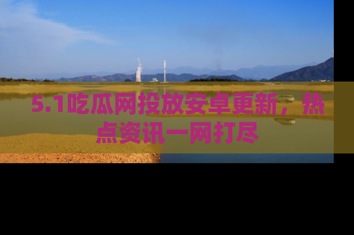 5.1吃瓜网投放安卓更新,热点资讯一网打尽