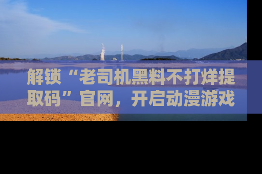 解锁“老司机黑料不打烊提取码”官网，开启动漫游戏的新次元之旅！