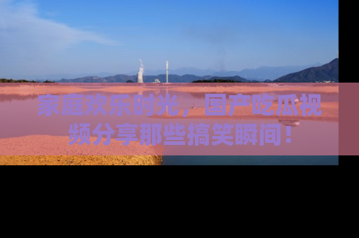 家庭欢乐时光，国产吃瓜视频分享那些搞笑瞬间！
