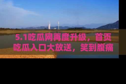 5.1吃瓜网再度升级,首页吃瓜入口大放送,笑到腹痛的秘密等你来!