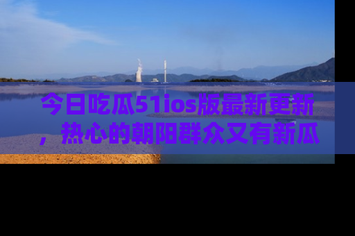 今日吃瓜51ios版最新更新,热心的朝阳群众又有新瓜要分享啦!