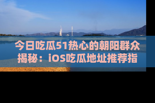 今日吃瓜51热心的朝阳群众揭秘：iOS吃瓜地址推荐指南！