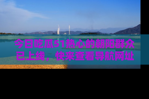 今日吃瓜51热心的朝阳群众已上线，快来查看导航网址，获取最新吃瓜资讯！