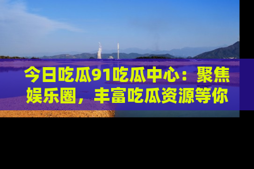 今日吃瓜91吃瓜中心：聚焦娱乐圈，丰富吃瓜资源等你解锁