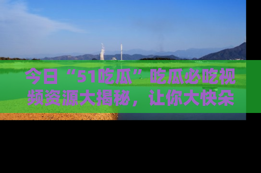 今日“51吃瓜”吃瓜必吃视频资源大揭秘，让你大快朵颐不停口！