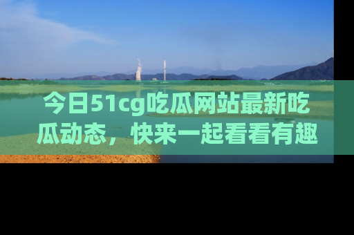 今日51cg吃瓜网站最新吃瓜动态,快来一起看看有趣的事情!