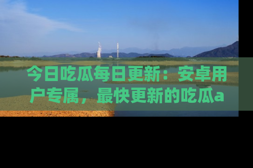 今日吃瓜每日更新：安卓用户专属，最快更新的吃瓜app值得拥有。