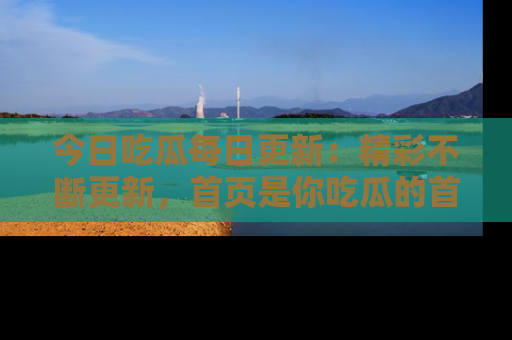 今日吃瓜每日更新:精彩不断更新,首页是你吃瓜的首选!