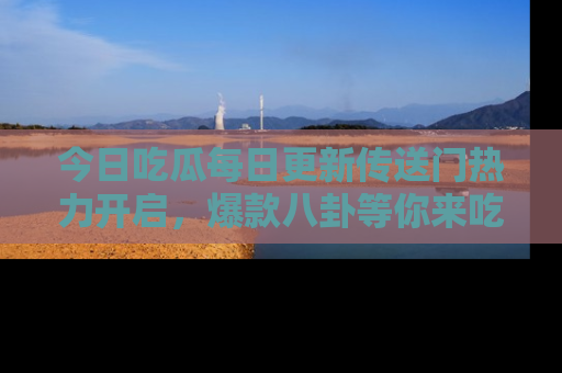 今日吃瓜每日更新传送门热力开启，爆款八卦等你来吃瓜